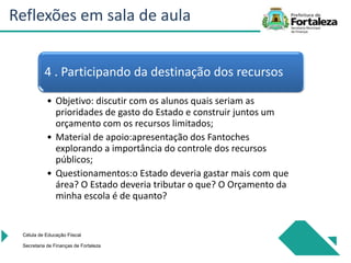 Célula de Educação Fiiscal
Secretaria de Finanças de Fortaleza
4 . Participando da destinação dos recursos
• Objetivo: discutir com os alunos quais seriam as
prioridades de gasto do Estado e construir juntos um
orçamento com os recursos limitados;
• Material de apoio:apresentação dos Fantoches
explorando a importância do controle dos recursos
públicos;
• Questionamentos:o Estado deveria gastar mais com que
área? O Estado deveria tributar o que? O Orçamento da
minha escola é de quanto?
Reflexões em sala de aula
 
