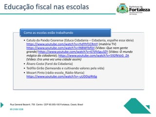 • Catulo da Paixão Cearense (Educa Cidadania – Cidadania, espalhe essa ideia)
https://www.youtube.com/watch?v=rhdYhf1CRmY (matéria TV)
https://www.youtube.com/watch?v=INBWFbfljtI (Vídeo: Que nem gente
grande) https://www.youtube.com/watch?v=67jFkSgu3ZY (Vídeo: O mundo
mágico da cidadania); https://www.youtube.com/watch?v=592fkVzG_ZA
(Vídeo: Era uma vez uma cidade assim)
• Álvaro Costa (Farol da Cidadania)
• Teófilo Girão (Semeando e cultivando valores pela vida)
• Mozart Pinto (rádio-escola_Rádio-Mania)
https://www.youtube.com/watch?v=-uUDDqIRt6g
Como as escolas estão trabalhando
Rua General Bezerril, 755 Centro CEP 60.055-100 Fortaleza, Ceará, Brasil
85 3105.1238
Educação fiscal nas escolas
 