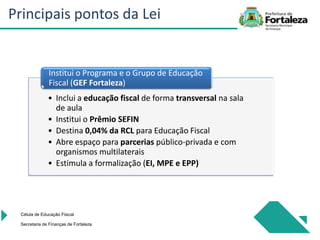 • Inclui a educação fiscal de forma transversal na sala
de aula
• Institui o Prêmio SEFIN
• Destina 0,04% da RCL para Educação Fiscal
• Abre espaço para parcerias público-privada e com
organismos multilaterais
• Estimula a formalização (EI, MPE e EPP)
Institui o Programa e o Grupo de Educação
Fiscal (GEF Fortaleza)
Célula de Educação Fiiscal
Secretaria de Finanças de Fortaleza
Principais pontos da Lei
 