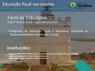 Farol da Cidadania
EMEIF Álvaro Costa - experiência piloto
• Programa de Educação Fiscal e Aduaneira, vinculado às
Responsabilidades Ambiental e Social
Instituições:
• Realização: EMEIF Álvaro Costa, Secretaria de Finanças de Fortaleza e Alfândega do Porto de Fortaleza
• Apoio: Justiça Federal, Cesut - Sefaz, CiaDocas e Bombeiros
• Colaboração: Secretarias de Esporte e Cultura de Fortaleza
Célula de Educação Fiiscal
Secretaria de Finanças de Fortaleza
Educação fiscal nas escolas
 