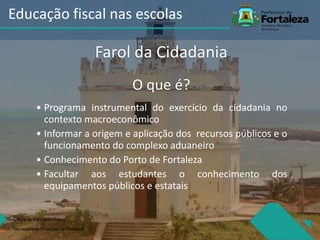 O que é?
• Programa instrumental do exercício da cidadania no
contexto macroeconômico
• Informar a origem e aplicação dos recursos públicos e o
funcionamento do complexo aduaneiro
• Conhecimento do Porto de Fortaleza
• Facultar aos estudantes o conhecimento dos
equipamentos públicos e estatais
Célula de Educação Fiiscal
Secretaria de Finanças de Fortaleza
Educação fiscal nas escolas
Farol da Cidadania
 