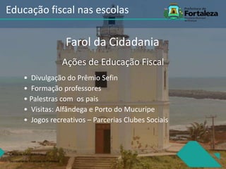 Ações de Educação Fiscal
• Divulgação do Prêmio Sefin
• Formação professores
• Palestras com os pais
• Visitas: Alfândega e Porto do Mucuripe
• Jogos recreativos – Parcerias Clubes Sociais
Célula de Educação Fiiscal
Secretaria de Finanças de Fortaleza
Educação fiscal nas escolas
Farol da Cidadania
 