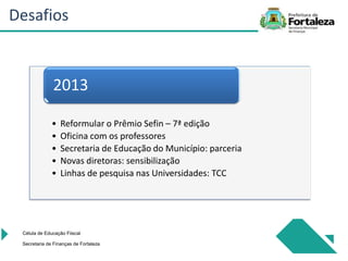 • Reformular o Prêmio Sefin – 7ª edição
• Oficina com os professores
• Secretaria de Educação do Município: parceria
• Novas diretoras: sensibilização
• Linhas de pesquisa nas Universidades: TCC
2013
Célula de Educação Fiiscal
Secretaria de Finanças de Fortaleza
Desafios
 