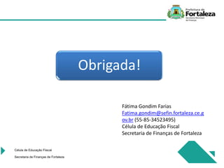 Célula de Educação Fiiscal
Secretaria de Finanças de Fortaleza
Fátima Gondim Farias
Fatima.gondim@sefin.fortaleza.ce.g
ov.br (55-85-34523495)
Célula de Educação Fiscal
Secretaria de Finanças de Fortaleza
Obrigada!
 