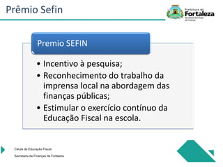 • Incentivo à pesquisa;
• Reconhecimento do trabalho da
imprensa local na abordagem das
finanças públicas;
• Estimular o exercício contínuo da
Educação Fiscal na escola.
Premio SEFIN
Célula de Educação Fiiscal
Secretaria de Finanças de Fortaleza
Prêmio Sefin
 