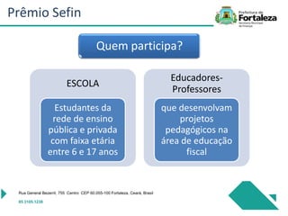 ESCOLA
Estudantes da
rede de ensino
pública e privada
com faixa etária
entre 6 e 17 anos
Educadores-
Professores
que desenvolvam
projetos
pedagógicos na
área de educação
fiscal
Rua General Bezerril, 755 Centro CEP 60.055-100 Fortaleza, Ceará, Brasil
85 3105.1238
Quem participa?
Prêmio Sefin
 