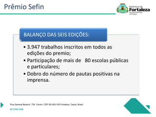 Rua General Bezerril, 755 Centro CEP 60.055-100 Fortaleza, Ceará, Brasil
85 3105.1238
• 3.947 trabalhos inscritos em todos as
edições do premio;
• Participação de mais de 80 escolas públicas
e particulares;
• Dobro do número de pautas positivas na
imprensa.
BALANÇO DAS SEIS EDIÇÕES:
Prêmio Sefin
 
