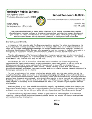 Wellesley Public Schools
40 Kingsbury Street                                                 Superintendent’s Bulletin
Wellesley, Massachusetts 02481
                                                            http://www.wellesley.k12.ma.us/district/bulletins.htm


Bella T. Wong                                                                                       Bulletin #32
Superintendent of Schools                                                                          May 14, 2010


        The Superintendent’s Bulletin is posted weekly on Fridays on our website. It provides timely, relevant
    information about meetings, professional development opportunities, curriculum and program development,
     grant awards, and school committee news. The bulletin is also the official vehicle for job postings. Please
           read the bulletin regularly and use it to inform colleagues of meetings and other school news.


Dear Colleagues and Friends,

  In the spring of 1988 a two-line ad in The Townsman caught my attention. The school committee was on the
hunt for a per diem secretary to record the minutes of its meetings. At the time, one of the focal centers for our
family was, of course, the elementary school where our children were enrolled - Bates. I had back burnered my
professional life at Houghton Mifflin Company a few years earlier, and was immersed in the Bates community as a
room parent, art appreciation volunteer, environmental aide, and PTO secretary. I didn't answer the ad.

   When the ad reappeared in The Townsman in September, I became more interested in it. As the recorder of
minutes for boards at Houghton and several non profits, I certainly knew the task. The shorthand I had learned as
a teen was not rusty. This time, I did reply and was hired.

  Since that date, the opus of my record in behalf of the school committee has covered the growth and
development of a system under the watch of five superintendents (two of them interim). In the mid-1990's, as
Wellesley was searching for a new superintendent, I too was ready to resume full time employment.
Serendipitously, the opening developed for the position I am now preparing to leave. Matt hired me as his
administrative assistant, and melded the school committee work into my new full time role. It was the beginning of a
fourteen-year professional ride of a lifetime.

   The multi faceted nature of this position in its interface with the public, with other town entities, and with the
many branches of our school communities is simultaneously challenging and fulfilling. Among routine and varied
tasks, my chief pleasures have been in greeting and helping initiate newly appointed faculty, assisting hundreds of
you mark your progress to advanced salary lanes, brokering the transfer of course vouchers, and coordinating and
facilitating events that occur within the cycle of each school year. We have worked together in a common purpose.
I have delighted in discovering mutual shared interests with many of you. We have laughed together. We have
cried together.

   Now in this spring of 2010, other matters are drawing my attention. The retirement chapter of life beckons, with
its promise of greater freedom to pursue my personal passions for choral music, birding, needlepoint and quilting,
and travel - and we hope that two little ones will be able more frequently to visit “Camp Grammy and Grampy.”

  In recent weeks many of you have taken a moment to speak with me in acknowledgment of my retirement
milestone. I have appreciated every one of these encounters. As I bid you farewell, my memory bank overflows
with recollections of our time together.

                                                                      With joy,

                                                                      Mary
 