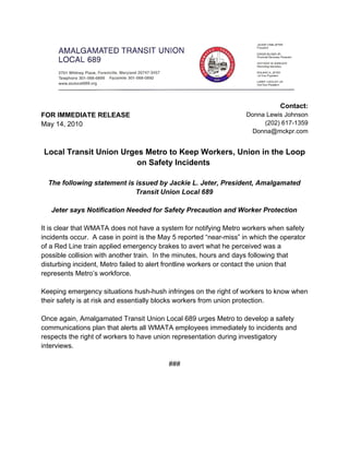 Contact:
FOR IMMEDIATE RELEASE                                               Donna Lewis Johnson
May 14, 2010                                                             (202) 617-1359
                                                                     Donna@mckpr.com


Local Transit Union Urges Metro to Keep Workers, Union in the Loop
                        on Safety Incidents

  The following statement is issued by Jackie L. Jeter, President, Amalgamated
                             Transit Union Local 689

   Jeter says Notification Needed for Safety Precaution and Worker Protection

It is clear that WMATA does not have a system for notifying Metro workers when safety
incidents occur. A case in point is the May 5 reported “near-miss” in which the operator
of a Red Line train applied emergency brakes to avert what he perceived was a
possible collision with another train. In the minutes, hours and days following that
disturbing incident, Metro failed to alert frontline workers or contact the union that
represents Metro’s workforce.

Keeping emergency situations hush-hush infringes on the right of workers to know when
their safety is at risk and essentially blocks workers from union protection.

Once again, Amalgamated Transit Union Local 689 urges Metro to develop a safety
communications plan that alerts all WMATA employees immediately to incidents and
respects the right of workers to have union representation during investigatory
interviews.

                                          ###
 