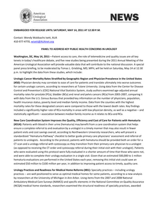 EMBARGOED FOR RELEASE UNTIL SATURDAY, MAY 14, 2011 AT 12:30 P.M.

Contact: Wendy Waldsachs Isett, AUA
410-977-4770, wisett@AUAnet.org

                         PANEL TO ADDRESS KEY PUBLIC HEALTH CONCERNS IN UROLOGY

Washington, DC, May 14, 2011—Patient access to care, the role of telemedicine and quality issues are all key
tenets in today’s healthcare debate, and five new studies being presented during the 2011 Annual Meeting of the
American Urological Association will provide valuable data that will contribute to the national discussion. A special
panel press briefing, to be moderated by Tomas L. Griebling, MD, MPH, will be held on Saturday, May 14 at 12:30
p.m. to highlight the data from these studies, which include:

Urologic Cancer Mortality Rates Stratified by Geographic Region and Physician Prevalence in the United States
(#50): Physician density may correlate to ease of care for patients and translate ultimately into worse outcomes
for certain urologic cancers, according to researchers at Tulane University. Using data from the Center for Disease
Control and Prevention’s (CDC) National Vital Statistics System, study authors examined age-adjusted annual
mortality rates for prostate (PCa), bladder (BCa) and renal and pelvis cancers (RCa) from 2003-2007, comparing it
with data from the U.S. Census Bureau that provided key information on the number of physicians, population,
health insurance status, poverty level and median family income. Data from the counties with the highest
mortality rates for these designated cancers were compared to those with the lowest death rates. Key findings
included a significantly higher rate of RCa mortality in areas with low physician density, as well as a negative – and
statistically significant – association between median family income as it relates to BCa and RCa.

New Care Coordination System Improves the Quality, Efficiency and Cost of Care for Patients with Hematuria
(#314): Patients with blood in their urine (hematuria) may benefit from a care coordination system that helps
ensure a complete referral to and evaluation by a urologist in a timely manner that may also result in fewer
patient visits and cost savings overall, according to Northwestern University researchers, who will present a
standardized “Hematuria Pathway” checklist to better guide primary care physicians’ assessment and referral of
patients to urologists. According to the protocol, patients with hematuria should be provided both an order for a
CT scan and a urology referral with cystoscopy as they transition from their primary care physician to a urologist
(as opposed to receiving the CT order and cystoscopy referral during their initial visit with their urologist). Patients
who were evaluated using this protocol were fully evaluated in a shorter amount of time that those who were not,
and were able to complete their urology evaluation in a single visit. Given that an estimated 500,000 to 1 million
hematuria evaluations are performed in the United States each year, removing this initial visit could save an
estimated $50 million to $100 million per year, in addition to improving patient access to timely, quality care.

Urology Practices and Readiness for Medical Home Reforms (#81): Specialty practices – including urology
practices -- are well positioned to serve as optimal medical homes for some patients, according to a new analysis
by researchers at the University of Michigan in Ann Arbor. Using items from the 2007 and 2008 National
Ambulatory Medical Care Surveys (NAMCS) and specific elements in the National Committee on Quality Assurance
(NCQA) medical home standards, researchers examined the structural readiness of specialty practices, awarded
 