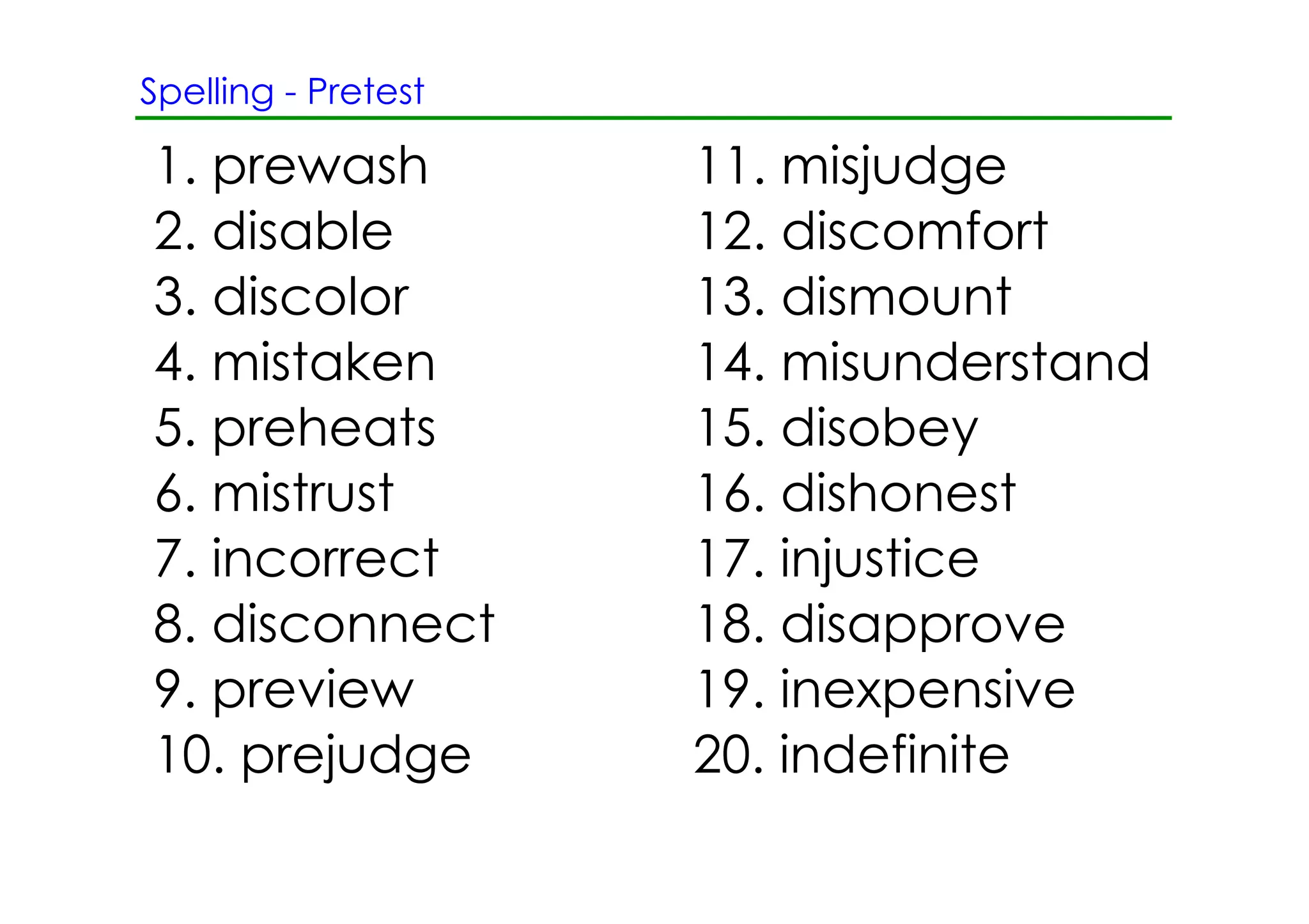 Spelling ­ Pretest

1. prewash           11. misjudge
2. disable           12. discomfort
3. discolor          13. dismount
4. mistaken          14. misunderstand
5. preheats          15. disobey
6. mistrust          16. dishonest
7. incorrect         17. injustice
8. disconnect        18. disapprove
9. preview           19. inexpensive
10. prejudge         20. indefinite
 