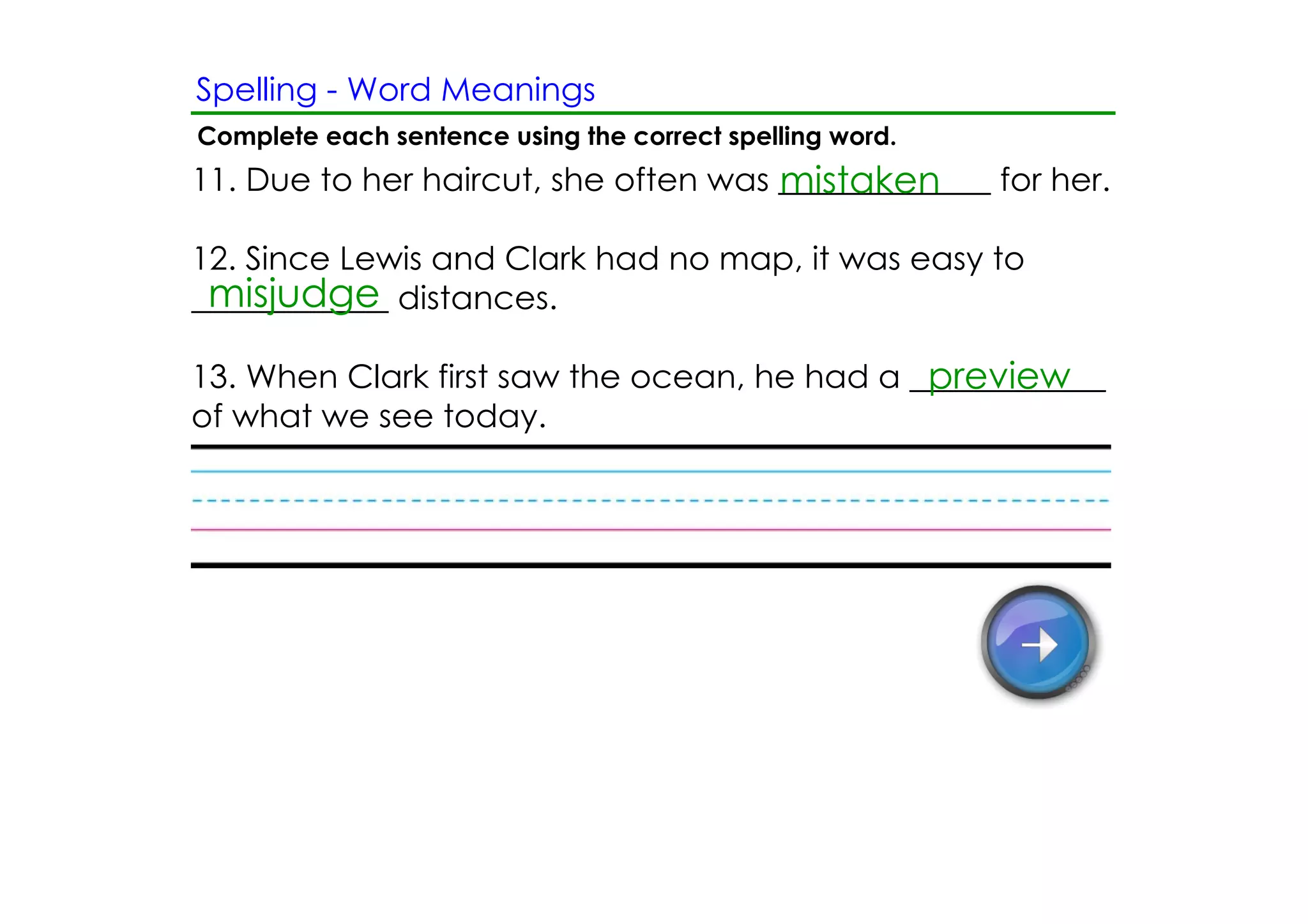 Spelling ­ Word Meanings
Complete each sentence using the correct spelling word.
                                      mistaken
11. Due to her haircut, she often was _____________ for her.

12. Since Lewis and Clark had no map, it was easy to
 misjudge
____________ distances.

                                              preview
13. When Clark first saw the ocean, he had a ____________
of what we see today.
 