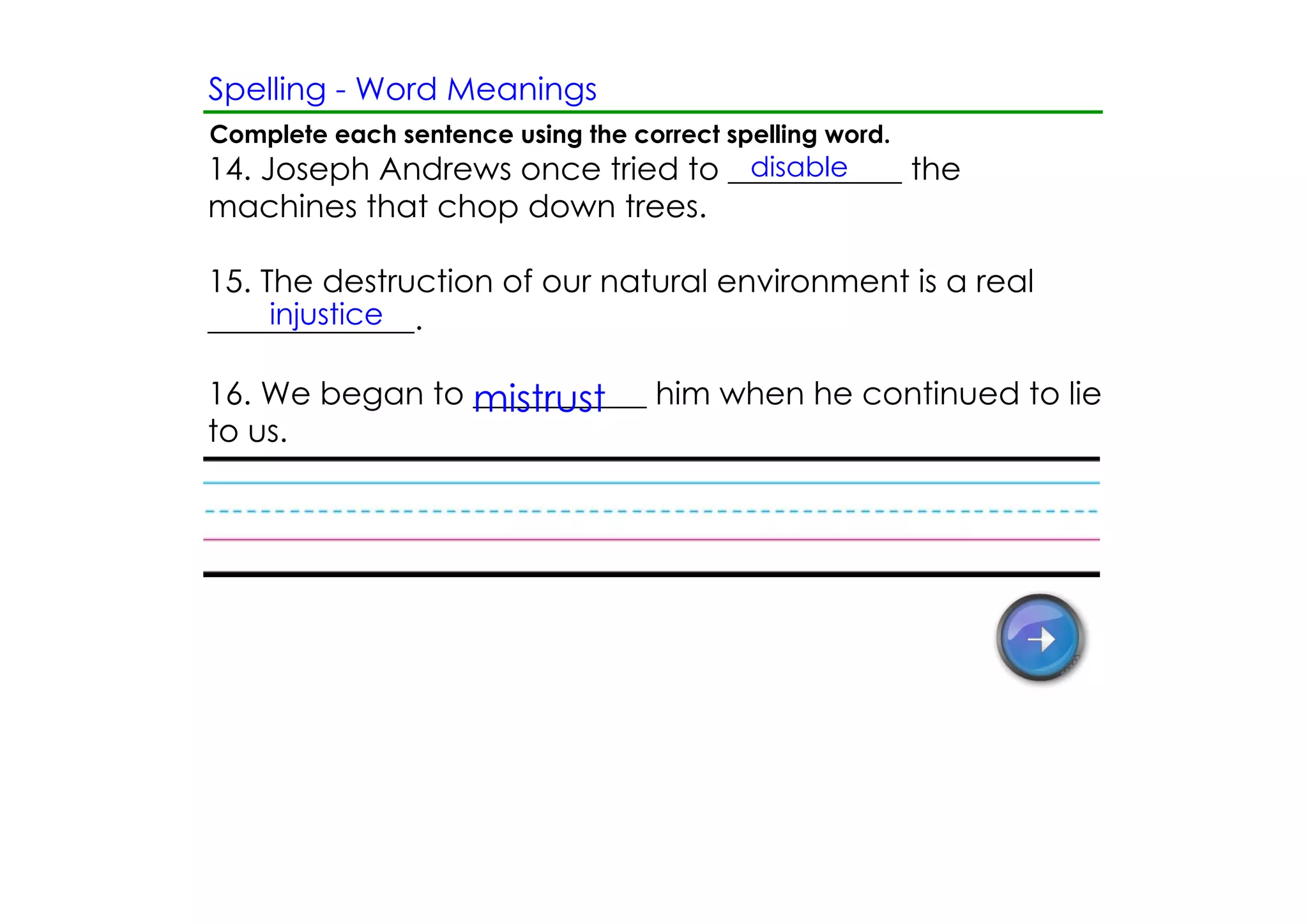 Spelling ­ Word Meanings
Complete each sentence using the correct spelling word.
                                  disable
14. Joseph Andrews once tried to ___________ the
machines that chop down trees.

15. The destruction of our natural environment is a real
     injustice
_____________.

16. We began to ___________ him when he continued to lie
                mistrust
to us.
 