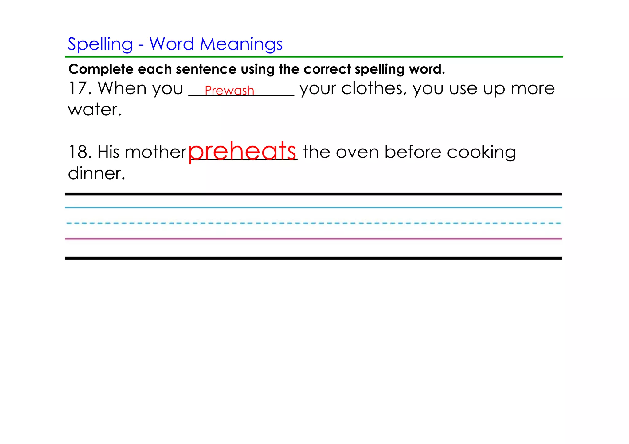 Spelling ­ Word Meanings
Complete each sentence using the correct spelling word.
17. When you ____________ your clothes, you use up more
               Prewash
water.

18. His mother preheats the oven before cooking
               ____________
dinner.
 