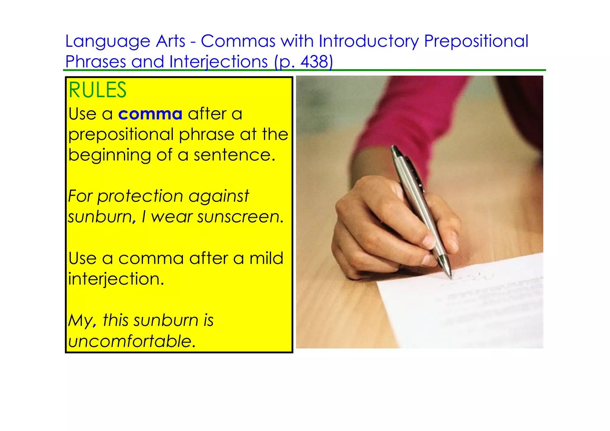 Language Arts ­ Commas with Introductory Prepositional
Phrases and Interjections (p. 438)
RULES
Use a comma after a
prepositional phrase at the
beginning of a sentence.

For protection against
sunburn, I wear sunscreen.

Use a comma after a mild
interjection.

My, this sunburn is
uncomfortable.
 
