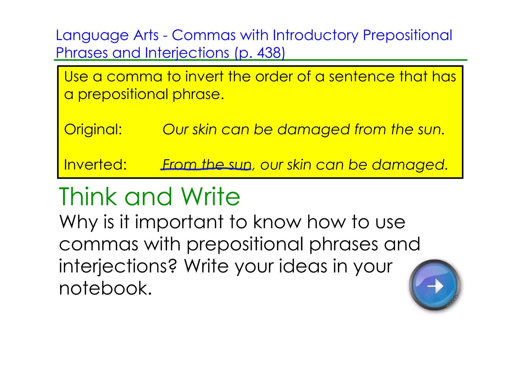 Language Arts ­ Commas with Introductory Prepositional
Phrases and Interjections (p. 438)
 Use a comma to invert the order of a sentence that has
 a prepositional phrase.

 Original:    Our skin can be damaged from the sun.

 Inverted:    From the sun, our skin can be damaged.

Think and Write
Why is it important to know how to use
commas with prepositional phrases and
interjections? Write your ideas in your
notebook.
 