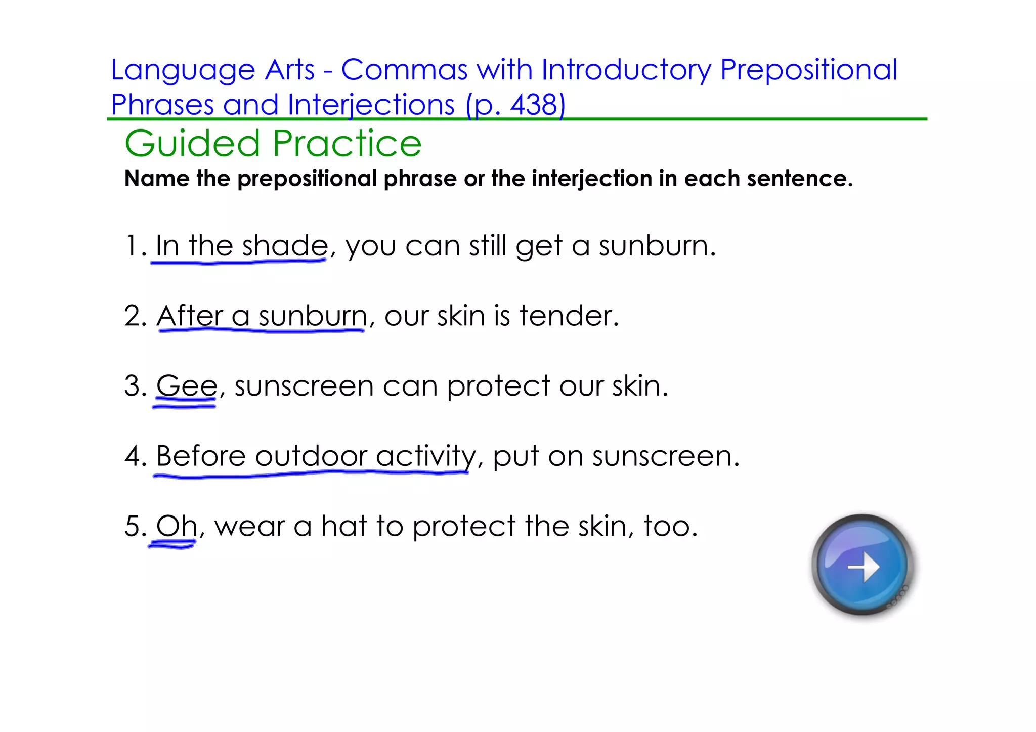 Language Arts ­ Commas with Introductory Prepositional
Phrases and Interjections (p. 438)
Guided Practice
Name the prepositional phrase or the interjection in each sentence.


1. In the shade, you can still get a sunburn.

2. After a sunburn, our skin is tender.

3. Gee, sunscreen can protect our skin.

4. Before outdoor activity, put on sunscreen.

5. Oh, wear a hat to protect the skin, too.
 