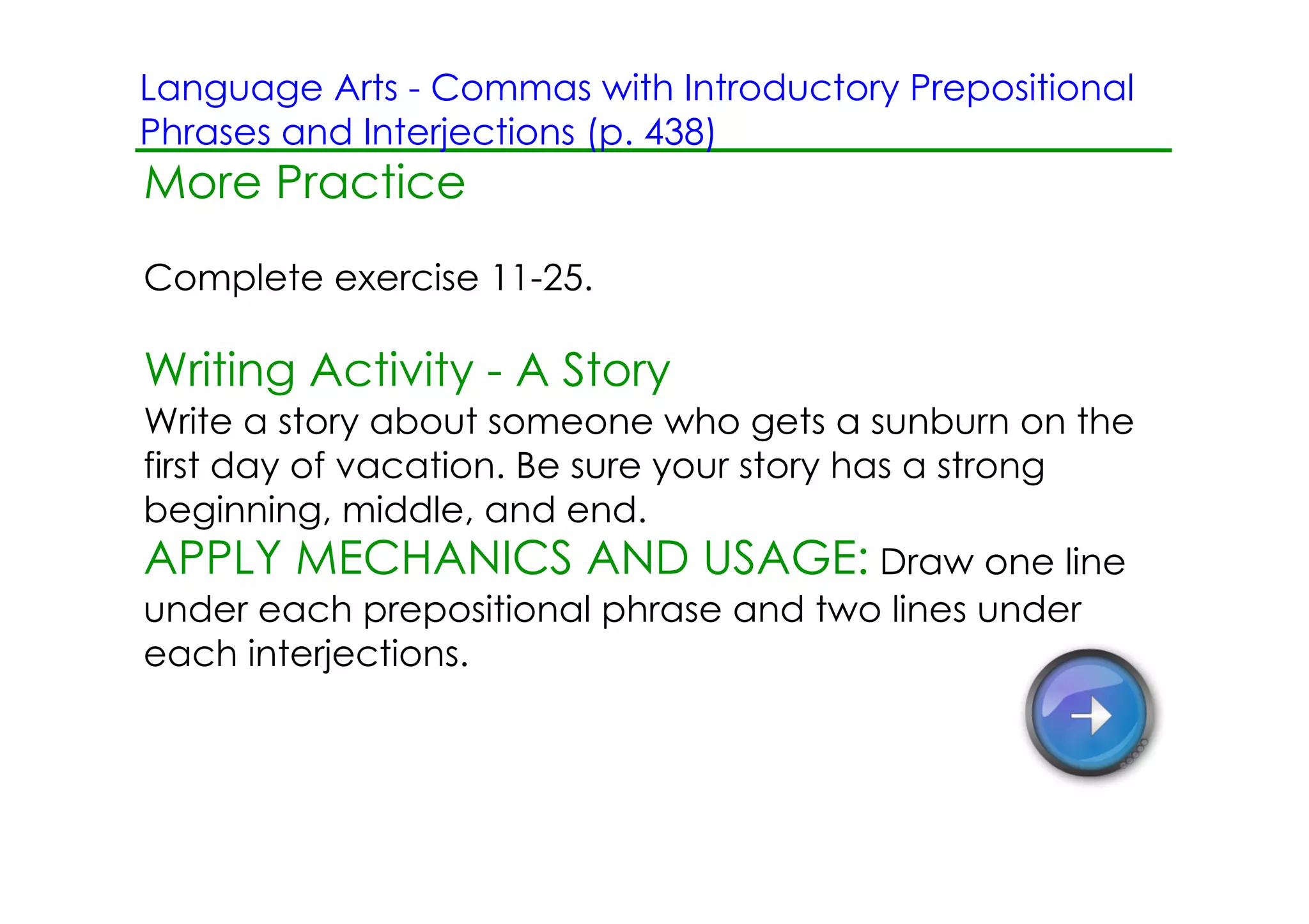 Language Arts ­ Commas with Introductory Prepositional
Phrases and Interjections (p. 438)
More Practice
Complete exercise 11­25.

Writing Activity ­ A Story
Write a story about someone who gets a sunburn on the
first day of vacation. Be sure your story has a strong
beginning, middle, and end.
APPLY MECHANICS AND USAGE: Draw one line
under each prepositional phrase and two lines under
each interjections.
 