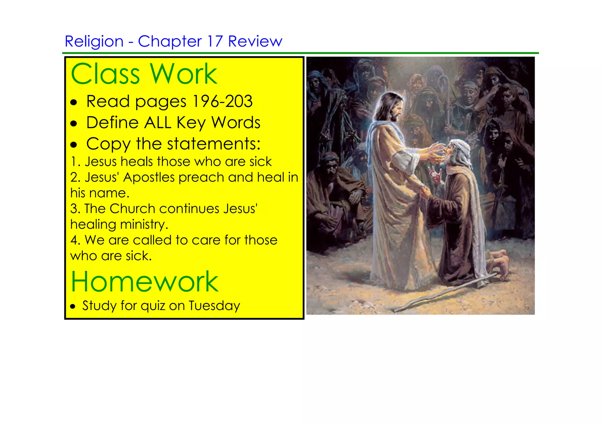 Religion ­ Chapter 17 Review

Class Work
• Read pages 196­203
• Define ALL Key Words
• Copy the statements:
1. Jesus heals those who are sick
2. Jesus' Apostles preach and heal in
his name.
3. The Church continues Jesus'
healing ministry.
4. We are called to care for those
who are sick.

Homework
• Study for quiz on Tuesday
 