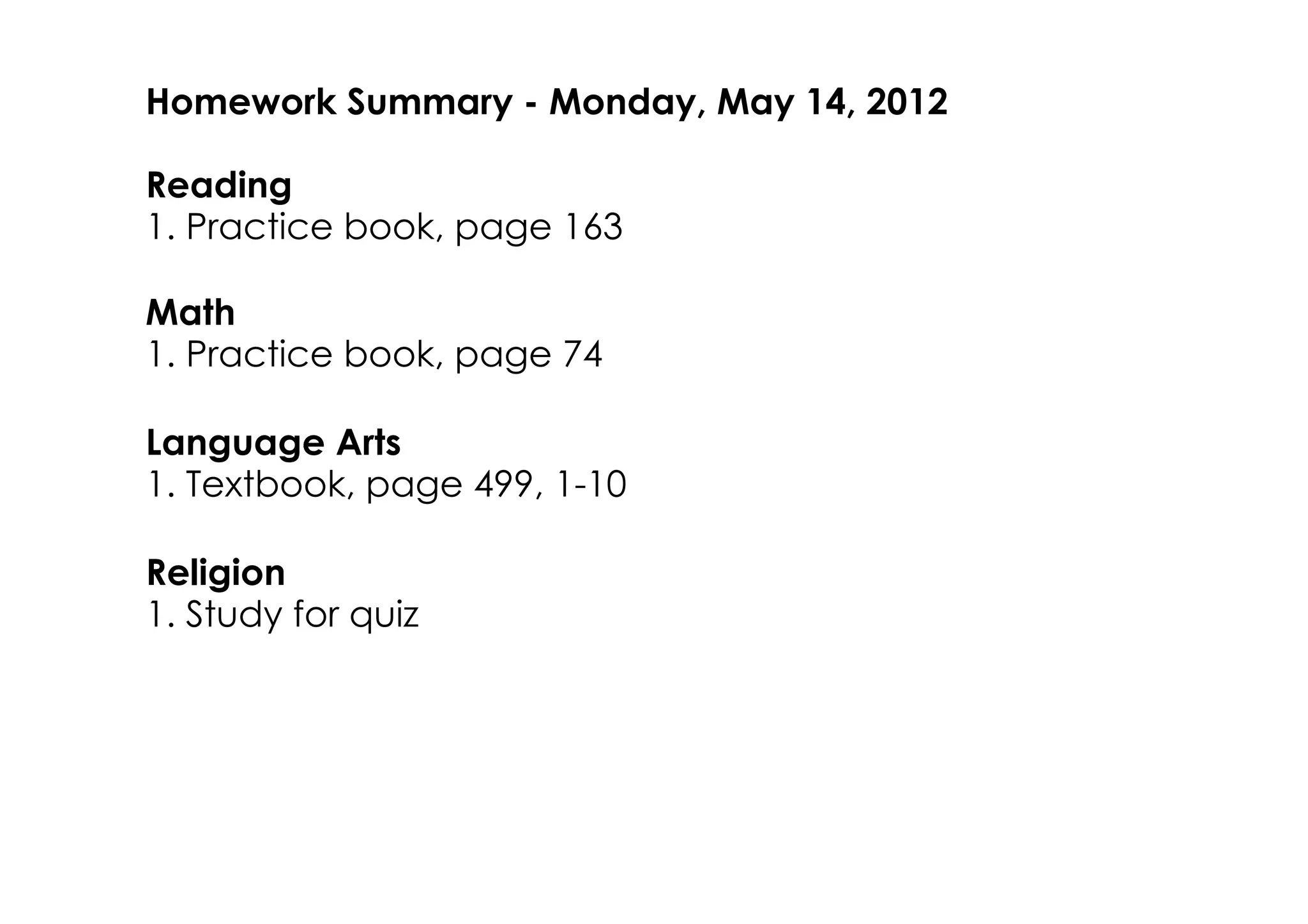 Homework Summary ­ Monday, May 14, 2012

Reading
1. Practice book, page 163

Math
1. Practice book, page 74

Language Arts
1. Textbook, page 499, 1­10

Religion
1. Study for quiz
 