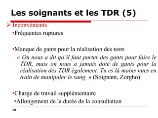 Les soignants et les TDR (5)
 Inconvénients
•Fréquentes ruptures
•Manque de gants pour la réalisation des tests
« On nous a dit qu’il faut porter des gants pour faire le
TDR, mais on nous a jamais doté de gants pour la
réalisation des TDR également. Tu es là mains nues en
train de manipuler le sang. » (Soignant, Zorgho)
•Charge de travail supplémentaire
•Allongement de la durée de la consultation
10

 