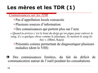Les mères et les TDR (1)
Connaissances sur les TDR
• Pas d’appellation locale consacrée
• Plusieurs sources d’information
• Des connaissances qui portent plus sur l’acte
« Quand tu arrives c’est le bout du doigt qu’on pique pour enlever le
sang, il y a quelque chose comme le plastique, ils mettent le sang làbas ». (Mère, Kaya)

• Présentés comme permettant de diagnostiquer plusieurs
maladies (dont le VIH)
 Des connaissances limitées, du fait du déficit de
communication autour de l’outil pendant les consultations
12

 