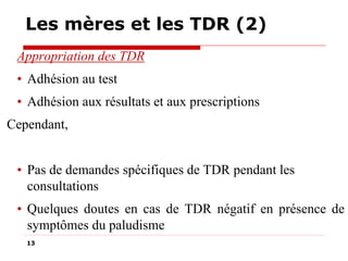 Les mères et les TDR (2)
Appropriation des TDR
• Adhésion au test
• Adhésion aux résultats et aux prescriptions
Cependant,
• Pas de demandes spécifiques de TDR pendant les
consultations
• Quelques doutes en cas de TDR négatif en présence de
symptômes du paludisme
13

 