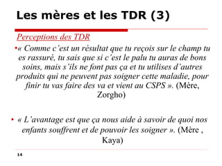 Les mères et les TDR (3)
Perceptions des TDR
•« Comme c’est un résultat que tu reçois sur le champ tu
es rassuré, tu sais que si c’est le palu tu auras de bons
soins, mais s’ils ne font pas ça et tu utilises d’autres
produits qui ne peuvent pas soigner cette maladie, pour
finir tu vas faire des va et vient au CSPS ». (Mère,
Zorgho)
• « L’avantage est que ça nous aide à savoir de quoi nos
enfants souffrent et de pouvoir les soigner ». (Mère ,
Kaya)
14

 