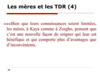 Les mères et les TDR (4)
==>Bien

que leurs connaissances soient limitées,
les mères, à Kaya comme à Zorgho, pensent que
c’est une nouvelle façon de soigner qui leur est
bénéfique et qui comporte plus d’avantages que
d’inconvénients.

15

 