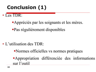 Conclusion (1)
• Les TDR:
Appréciés par les soignants et les mères.
Pas régulièrement disponibles
• L’utilisation des TDR:
Normes officielles vs normes pratiques

Appropriation différenciée des informations
sur l’outil
16

 