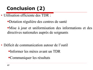 Conclusion (2)
• Utilisation efficiente des TDR :
Dotation régulière des centres de santé
Mise à jour et uniformisation des informations et des
directives nationales auprès de soignants
• Déficit de communication autour de l’outil
Informer les mères avant un TDR
Communiquer les résultats
17

 