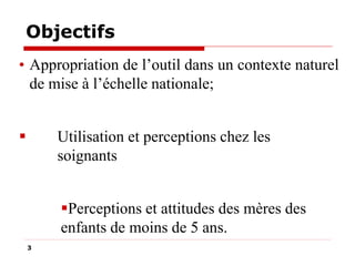 Objectifs
• Appropriation de l’outil dans un contexte naturel
de mise à l’échelle nationale;


Utilisation et perceptions chez les
soignants

Perceptions et attitudes des mères des
enfants de moins de 5 ans.
3

 