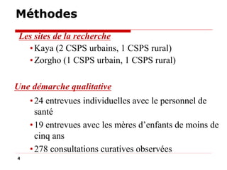 Méthodes
Les sites de la recherche
• Kaya (2 CSPS urbains, 1 CSPS rural)
• Zorgho (1 CSPS urbain, 1 CSPS rural)
Une démarche qualitative
• 24 entrevues individuelles avec le personnel de
santé
• 19 entrevues avec les mères d’enfants de moins de
cinq ans
• 278 consultations curatives observées
4

 