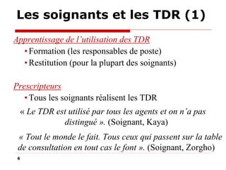 Les soignants et les TDR (1)
Apprentissage de l’utilisation des TDR
• Formation (les responsables de poste)
• Restitution (pour la plupart des soignants)
Prescripteurs
• Tous les soignants réalisent les TDR
« Le TDR est utilisé par tous les agents et on n’a pas
distingué ». (Soignant, Kaya)
« Tout le monde le fait. Tous ceux qui passent sur la table
de consultation en tout cas le font ». (Soignant, Zorgho)
6

 