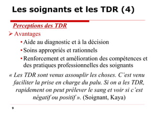 Les soignants et les TDR (4)
Perceptions des TDR
 Avantages
• Aide au diagnostic et à la décision
• Soins appropriés et rationnels
• Renforcement et amélioration des compétences et
des pratiques professionnelles des soignants
« Les TDR sont venus assouplir les choses. C’est venu
faciliter la prise en charge du palu. Si on a les TDR,
rapidement on peut prélever le sang et voir si c’est
négatif ou positif ». (Soignant, Kaya)
9

 