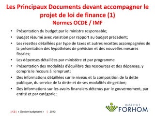 Les Principaux Documents devant accompagner le
projet de loi de finance (1)
Normes OCDE / IMF
• Présentation du budget par le ministre responsable;
• Budget résumé avec variation par rapport au budget précédent;
• Les recettes détaillées par type de taxes et autres recettes accompagnées de
la présentation des hypothèses de prévision et des nouvelles mesures
fiscales;
• Les dépenses détaillées par ministère et par programme
• Présentation des modalités d’équilibre des ressources et des dépenses, y
compris le recours à l’emprunt;
• Des informations détaillées sur le niveau et la composition de la dette
publique, du service de la dette et de ses modalités de gestion;
• Des informations sur les avoirs financiers détenus par le gouvernement, par
entité et par catégorie;

| 12 | « Gestion budgétaire »

| 2013

 