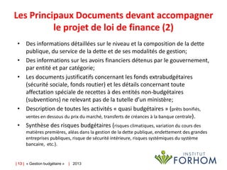 Les Principaux Documents devant accompagner
le projet de loi de finance (2)
• Des informations détaillées sur le niveau et la composition de la dette
publique, du service de la dette et de ses modalités de gestion;
• Des informations sur les avoirs financiers détenus par le gouvernement,
par entité et par catégorie;
• Les documents justificatifs concernant les fonds extrabudgétaires
(sécurité sociale, fonds routier) et les détails concernant toute
affectation spéciale de recettes à des entités non-budgétaires
(subventions) ne relevant pas de la tutelle d’un ministère;
• Description de toutes les activités « quasi budgétaires » (prêts bonifiés,
ventes en dessous du prix du marché, transferts de créances à la banque centrale).
• Synthèse des risques budgétaires (risques climatiques, variation du cours des
matières premières, aléas dans la gestion de la dette publique, endettement des grandes
entreprises publiques, risque de sécurité intérieure, risques systémiques du système
bancaire, etc.).

| 13 | « Gestion budgétaire »

| 2013

 