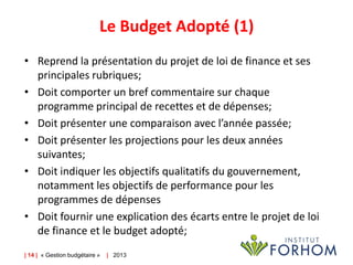 Le Budget Adopté (1)
• Reprend la présentation du projet de loi de finance et ses
principales rubriques;
• Doit comporter un bref commentaire sur chaque
programme principal de recettes et de dépenses;
• Doit présenter une comparaison avec l’année passée;
• Doit présenter les projections pour les deux années
suivantes;
• Doit indiquer les objectifs qualitatifs du gouvernement,
notamment les objectifs de performance pour les
programmes de dépenses
• Doit fournir une explication des écarts entre le projet de loi
de finance et le budget adopté;
| 14 | « Gestion budgétaire »

| 2013

 