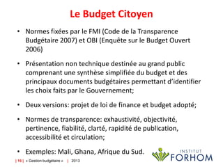 Le Budget Citoyen
• Normes fixées par le FMI (Code de la Transparence
Budgétaire 2007) et OBI (Enquête sur le Budget Ouvert
2006)
• Présentation non technique destinée au grand public
comprenant une synthèse simplifiée du budget et des
principaux documents budgétaires permettant d’identifier
les choix faits par le Gouvernement;
• Deux versions: projet de loi de finance et budget adopté;
• Normes de transparence: exhaustivité, objectivité,
pertinence, fiabilité, clarté, rapidité de publication,
accessibilité et circulation;
• Exemples: Mali, Ghana, Afrique du Sud.
| 16 | « Gestion budgétaire »

| 2013

 