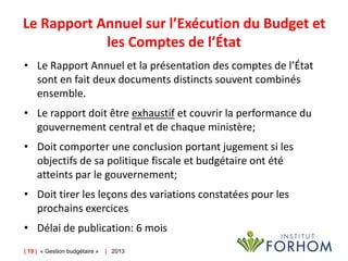 Le Rapport Annuel sur l’Exécution du Budget et
les Comptes de l’État
• Le Rapport Annuel et la présentation des comptes de l’État
sont en fait deux documents distincts souvent combinés
ensemble.
• Le rapport doit être exhaustif et couvrir la performance du
gouvernement central et de chaque ministère;
• Doit comporter une conclusion portant jugement si les
objectifs de sa politique fiscale et budgétaire ont été
atteints par le gouvernement;
• Doit tirer les leçons des variations constatées pour les
prochains exercices
• Délai de publication: 6 mois
| 19 | « Gestion budgétaire »

| 2013

 