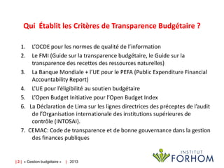 Qui Établit les Critères de Transparence Budgétaire ?
1.
2.
3.

4.
5.
6.

7.

L’OCDE pour les normes de qualité de l’information
Le FMI (Guide sur la transparence budgétaire, le Guide sur la
transparence des recettes des ressources naturelles)
La Banque Mondiale + l’UE pour le PEFA (Public Expenditure Financial
Accountability Report)
L’UE pour l’éligibilité au soutien budgétaire
L’Open Budget Initiative pour l’Open Budget Index
La Déclaration de Lima sur les lignes directrices des préceptes de l’audit
de l’Organisation internationale des institutions supérieures de
contrôle (INTOSAI).
CEMAC: Code de transparence et de bonne gouvernance dans la gestion
des finances publiques

| 2 | « Gestion budgétaire »

| 2013

 