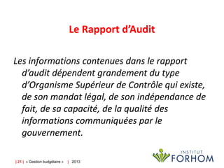 Le Rapport d’Audit
Les informations contenues dans le rapport
d’audit dépendent grandement du type
d’Organisme Supérieur de Contrôle qui existe,
de son mandat légal, de son indépendance de
fait, de sa capacité, de la qualité des
informations communiquées par le
gouvernement.
| 21 | « Gestion budgétaire »

| 2013

 