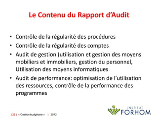 Le Contenu du Rapport d’Audit
• Contrôle de la régularité des procédures
• Contrôle de la régularité des comptes
• Audit de gestion (utilisation et gestion des moyens
mobiliers et immobiliers, gestion du personnel,
Utilisation des moyens informatiques
• Audit de performance: optimisation de l’utilisation
des ressources, contrôle de la performance des
programmes

| 22 | « Gestion budgétaire »

| 2013

 