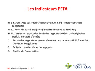 Les Indicateurs PEFA
Pi 6. Exhaustivité des informations contenues dans la documentation
budgétaire;
Pi 10. Accès du public aux principales informations budgétaires;
Pi 24. Qualité et respect des délais des rapports d’exécution budgétaires
produits en cours d’année;
1. Portée des rapports en termes de couverture de compatibilité avec les
prévisions budgétaires
2. Émission dans les délais des rapports
3. Qualité de l’information

| 24 | « Gestion budgétaire »

| 2013

 