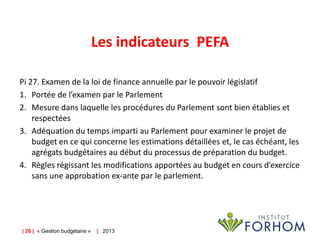 Les indicateurs PEFA
Pi 27. Examen de la loi de finance annuelle par le pouvoir législatif
1. Portée de l’examen par le Parlement
2. Mesure dans laquelle les procédures du Parlement sont bien établies et
respectées
3. Adéquation du temps imparti au Parlement pour examiner le projet de
budget en ce qui concerne les estimations détaillées et, le cas échéant, les
agrégats budgétaires au début du processus de préparation du budget.
4. Règles régissant les modifications apportées au budget en cours d’exercice
sans une approbation ex-ante par le parlement.

| 26 | « Gestion budgétaire »

| 2013

 