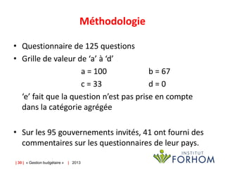 Méthodologie
• Questionnaire de 125 questions
• Grille de valeur de ‘a’ à ‘d’
a = 100
b = 67
c = 33
d=0
‘e’ fait que la question n’est pas prise en compte
dans la catégorie agrégée

• Sur les 95 gouvernements invités, 41 ont fourni des
commentaires sur les questionnaires de leur pays.
| 30 | « Gestion budgétaire »

| 2013

 