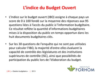 L’indice du Budget Ouvert
• L’Indice sur le budget ouvert (IBO) assigne à chaque pays un
score de 0 à 100 fondé sur la moyenne des réponses aux 95
questions liées à l’accès du public à l’information budgétaire.
Ce résultat reflète la quantité d’informations budgétaires
mises à la disposition du public en temps opportun dans les
huit documents budgétaires clés.

• Sur les 30 questions de l'enquête qui ne sont pas utilisées
pour calculer l'IBO, la majorité d’entre elles évaluent la
capacité de contrôle des législatures et des institutions
supérieures de contrôle (ISC), ainsi que possibilités de
participation du public lors de l'élaboration du budget.

| 31 | « Gestion budgétaire »

| 2013

 