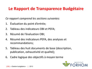 Le Rapport de Transparence Budgétaire
Ce rapport comprend les sections suivantes:

1. Évaluation du point d’entrée;
2. Tableau des indicateurs OBI et PEFA;
3. Résumé de l’évaluation OBI;

4. Résumé des indicateurs PEFA, des analyses et
recommandations;
5. Tableau des huit documents de base (description,
publication, exhaustivité et qualité);
6. Cadre logique des objectifs à moyen terme
| 33 | « Gestion budgétaire »

| 2013

 