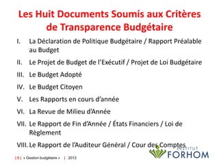 Les Huit Documents Soumis aux Critères
de Transparence Budgétaire
I.

La Déclaration de Politique Budgétaire / Rapport Préalable
au Budget

II. Le Projet de Budget de l’Exécutif / Projet de Loi Budgétaire
III. Le Budget Adopté
IV. Le Budget Citoyen

V. Les Rapports en cours d’année
VI. La Revue de Milieu d’Année
VII. Le Rapport de Fin d’Année / États Financiers / Loi de
Règlement
VIII. Le Rapport de l’Auditeur Général / Cour des Comptes
| 5 | « Gestion budgétaire »

| 2013

 