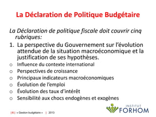 La Déclaration de Politique Budgétaire
La Déclaration de politique fiscale doit couvrir cinq
rubriques:
1. La perspective du Gouvernement sur l’évolution
attendue de la situation macroéconomique et la
justification de ses hypothèses.
o
o
o
o
o
o

Influence du contexte international
Perspectives de croissance
Principaux indicateurs macroéconomiques
Évolution de l’emploi
Évolution des taux d’intérêt
Sensibilité aux chocs endogènes et exogènes

| 6 | « Gestion budgétaire »

| 2013

 